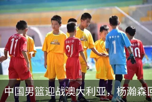 中国男篮迎战澳大利亚，杨瀚森回归首秀，郭士强调整阵容备战世预赛
